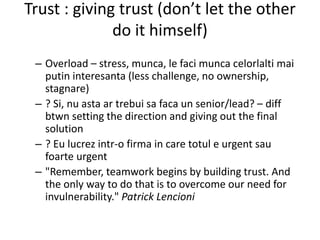 Trust : giving trust (don’t let the other
do it himself)
– Overload – stress, munca, le faci munca celorlalti mai
putin interesanta (less challenge, no ownership,
stagnare)
– ? Si, nu asta ar trebui sa faca un senior/lead? – diff
btwn setting the direction and giving out the final
solution
– ? Eu lucrez intr-o firma in care totul e urgent sau
foarte urgent
– "Remember, teamwork begins by building trust. And
the only way to do that is to overcome our need for
invulnerability." Patrick Lencioni
 
