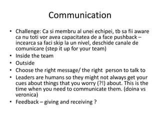Communication
• Challenge: Ca si membru al unei echipei, tb sa fii aware
ca nu toti vor avea capacitatea de a face pushback –
incearca sa faci skip la un nivel, deschide canale de
comunicare (step it up for your team)
• Inside the team
• Outside
• Choose the right message/ the right person to talk to
• Leaders are humans so they might not always get your
cues about things that you worry (?!) about. This is the
time when you need to communicate them. (doina vs
veronica)
• Feedback – giving and receiving ?
 