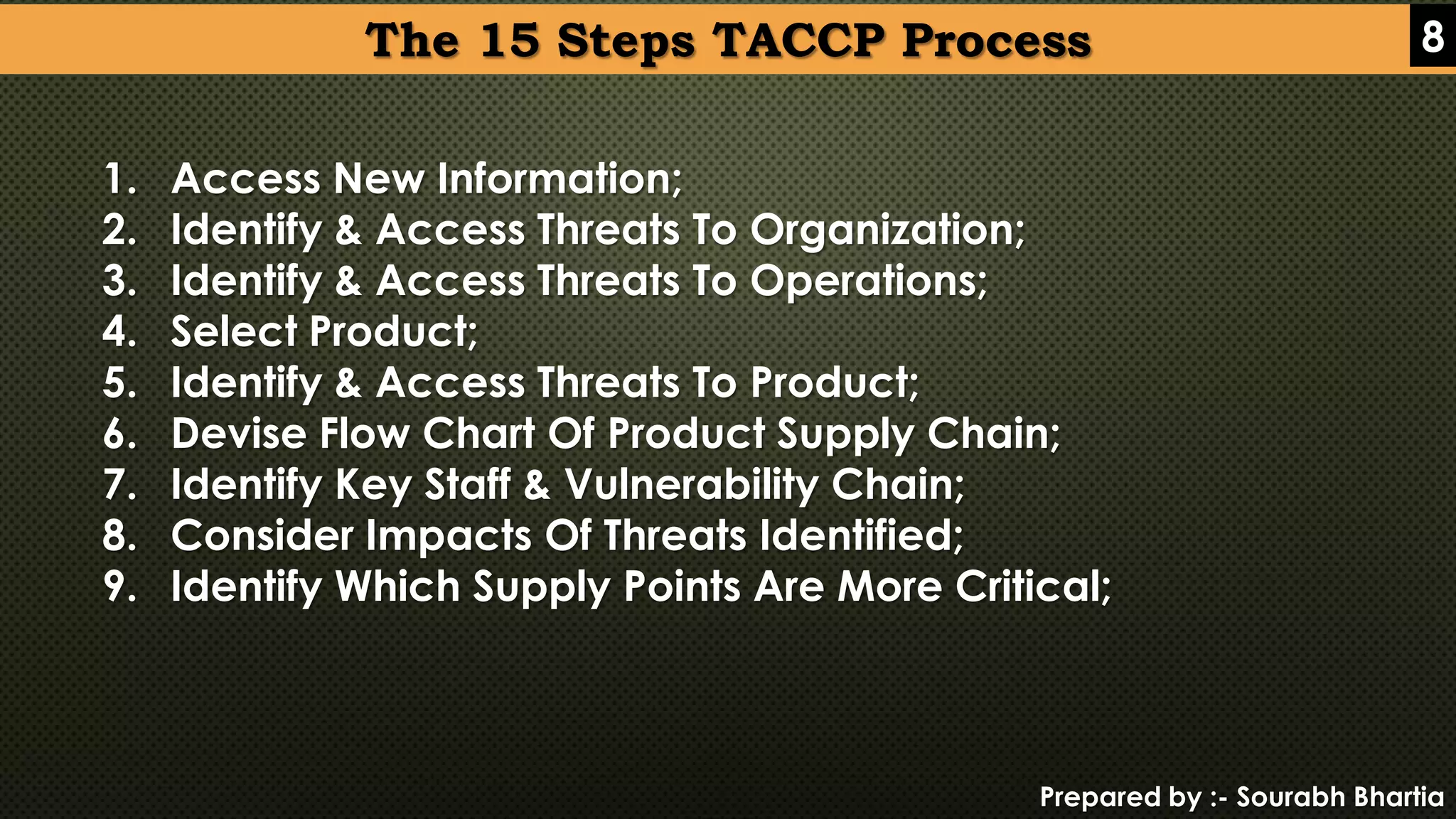 Prepared by :- Sourabh Bhartia
The 15 Steps TACCP Process 8
1. Access New Information;
2. Identify & Access Threats To Organization;
3. Identify & Access Threats To Operations;
4. Select Product;
5. Identify & Access Threats To Product;
6. Devise Flow Chart Of Product Supply Chain;
7. Identify Key Staff & Vulnerability Chain;
8. Consider Impacts Of Threats Identified;
9. Identify Which Supply Points Are More Critical;
 