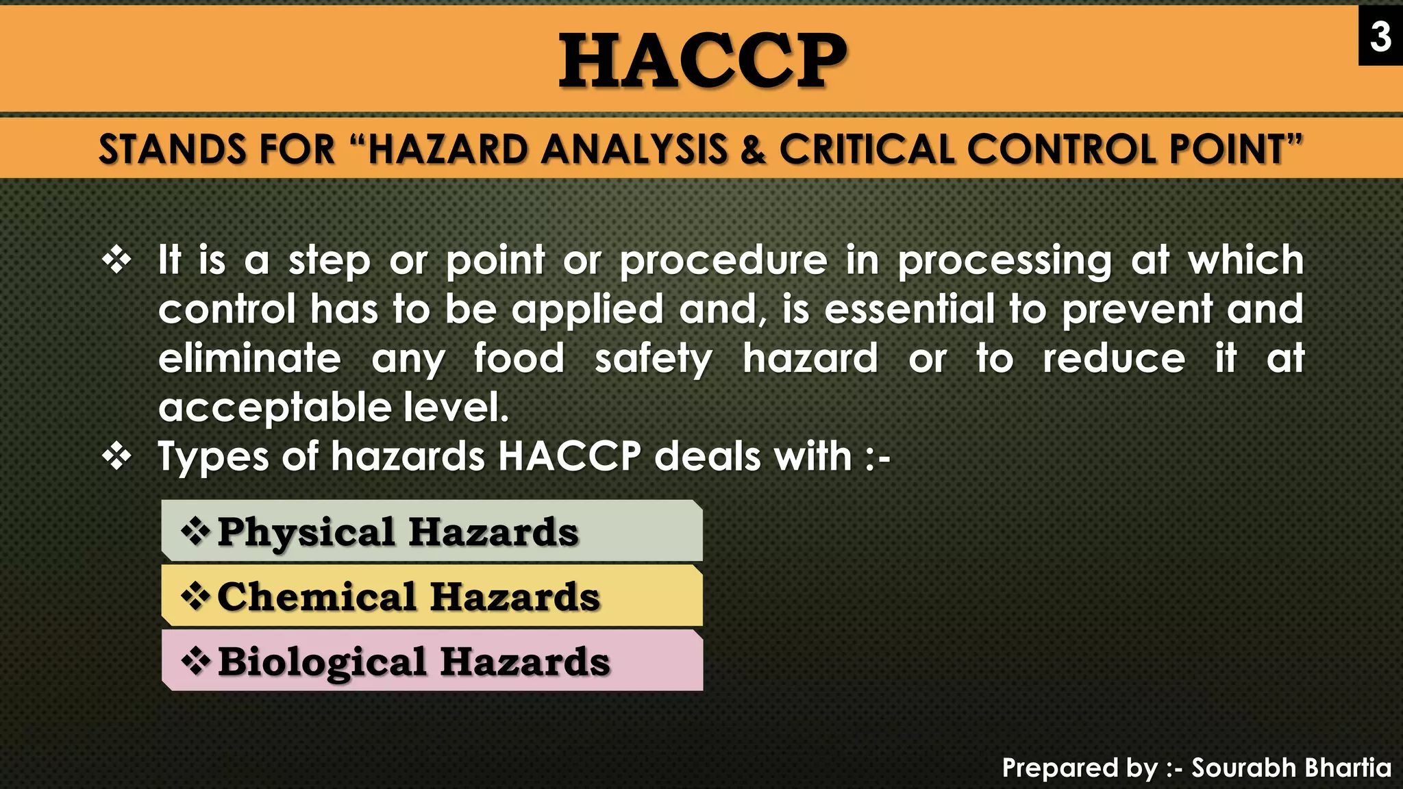 Prepared by :- Sourabh Bhartia
HACCP 3
STANDS FOR “HAZARD ANALYSIS & CRITICAL CONTROL POINT”
 It is a step or point or procedure in processing at which
control has to be applied and, is essential to prevent and
eliminate any food safety hazard or to reduce it at
acceptable level.
 Types of hazards HACCP deals with :-
Physical Hazards
Chemical Hazards
Biological Hazards
 