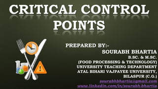 CRITICAL CONTROL
POINTS
PREPARED BY:-
SOURABH BHARTIA
B.SC. & M.SC.
(FOOD PROCESSING & TECHNOLOGY)
UNIVERSITY TEACHING DEPARTMENT
ATAL BIHARI VAJPAYEE UNIVERSITY,
BILASPUR (C.G.)
sourabhbhartia@gmail.com
www.linkedin.com/in/sourabh-bhartia
 