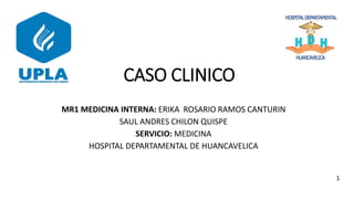 CASO CLINICO
MR1 MEDICINA INTERNA: ERIKA ROSARIO RAMOS CANTURIN
SAUL ANDRES CHILON QUISPE
SERVICIO: MEDICINA
HOSPITAL DEPARTAMENTAL DE HUANCAVELICA
1
 
