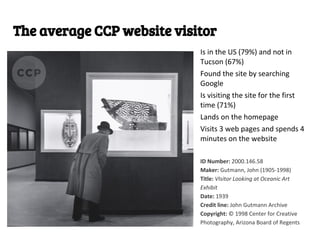 The average CCP website visitor
                            Is in the US (79%) and not in
                            Tucson (67%)
                            Found the site by searching
                            Google
                            Is visiting the site for the first
                            time (71%)
                            Lands on the homepage
                            Visits 3 web pages and spends 4
                            minutes on the website

                            ID Number: 2000.146.58
                            Maker: Gutmann, John (1905-1998)
                            Title: VIsitor Looking at Oceanic Art
                            Exhibit
                            Date: 1939
                            Credit line: John Gutmann Archive
                            Copyright: © 1998 Center for Creative
                            Photography, Arizona Board of Regents
 
