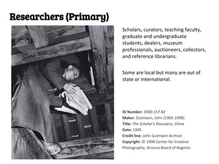 Researchers (Primary)
                        Scholars, curators, teaching faculty,
                        graduate and undergraduate
                        students, dealers, museum
                        professionals, auctioneers, collectors,
                        and reference librarians.

                        Some are local but many are out of
                        state or international.




                        ID Number: 2000.157.82
                        Maker: Gutmann, John (1905-1998)
                        Title: The Scholar's Discovery, China
                        Date: 1945
                        Credit line: John Gutmann Archive
                        Copyright: © 1998 Center for Creative
                        Photography, Arizona Board of Regents
 