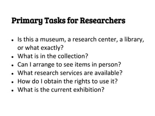 Primary Tasks for Researchers

●   Is this a museum, a research center, a library,
    or what exactly?
●   What is in the collection?
●   Can I arrange to see items in person?
●   What research services are available?
●   How do I obtain the rights to use it?
●   What is the current exhibition?
 