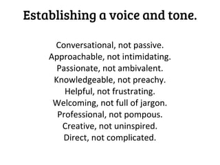Establishing a voice and tone.

     Conversational, not passive.
    Approachable, not intimidating.
      Passionate, not ambivalent.
     Knowledgeable, not preachy.
        Helpful, not frustrating.
     Welcoming, not full of jargon.
      Professional, not pompous.
       Creative, not uninspired.
       Direct, not complicated.
 