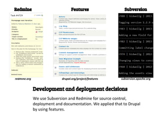 Redmine                           Features                   Subversion




redmine.org                 drupal.org/project/features    subversion.apache.org


              Development and deployment decisions
              We use Subversion and Redmine for source control,
              deployment and documentation. We applied that to Drupal
              by using features.
 
