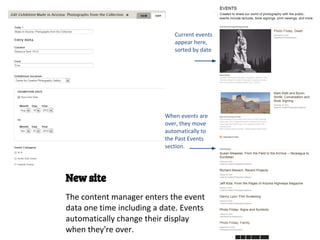 Current events
                              appear here,
                              sorted by date




                           When events are
                           over, they move
                           automatically to
                           the Past Events
                           section.




New site
The content manager enters the event
data one time including a date. Events
automatically change their display
when they're over.
 