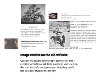 Image credits on the old website
Content managers had to copy-paste or re-enter
credit information each time an image was used on
the site. Lack of structure meant that they could
not be easily styled consistently.
 