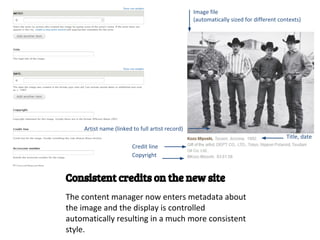 Image file
                                                  (automatically sized for different contexts)




     Artist name (linked to full artist record)
                                                                                        Title, date
                         Credit line
                         Copyright


Consistent credits on the new site
The content manager now enters metadata about
the image and the display is controlled
automatically resulting in a much more consistent
style.
 