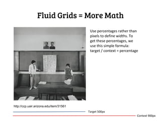 Fluid Grids = More Math
                                          Use percentages rather than
                                          pixels to define widths. To
                                          get these percentages, we
                                          use this simple formula:
                                          target / context = percentage




http://ccp.uair.arizona.edu/item/31561
                                         Target 500px
                                                                      Context 900px
 