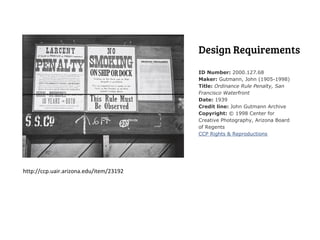 Design Requirements
                                         ID Number: 2000.127.68
                                         Maker: Gutmann, John (1905-1998)
                                         Title: Ordinance Rule Penalty, San
                                         Francisco Waterfront
                                         Date: 1939
                                         Credit line: John Gutmann Archive
                                         Copyright: © 1998 Center for
                                         Creative Photography, Arizona Board
                                         of Regents
                                         CCP Rights & Reproductions




http://ccp.uair.arizona.edu/item/23192
 