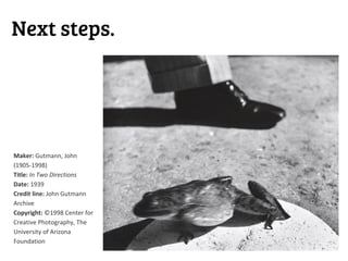Next steps.




Maker: Gutmann, John
(1905-1998)
Title: In Two Directions
Date: 1939
Credit line: John Gutmann
Archive
Copyright: ©1998 Center for
Creative Photography, The
University of Arizona
Foundation
 