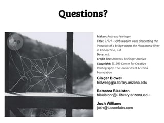 Questions?

       Maker: Andreas Feininger
       Title: ????? - >Orb weaver webs decorating the
       ironwork of a bridge across the Housatonic River
       in Connecticut, n.d.
       Date: n.d.
       Credit line: Andreas Feininger Archive
       Copyright: ©1999 Center for Creative
       Photography, The University of Arizona
       Foundation
       Ginger Bidwell
       bidwellg@u.library.arizona.edu

       Rebecca Blakiston
       blakistonr@u.library.arizona.edu

       Josh Williams
       josh@tucsonlabs.com
 