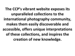 The CCP’s vibrant website exposes its
      unparalleled collections to the
international photography community,
  makes them easily discoverable and
accessible, offers unique interpretations
  of these collections, and inspires the
       creation of new knowledge.
 
