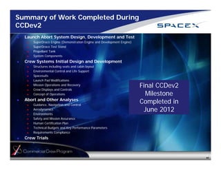 Summary of Work Completed During 
CCDev2 
 Launch Abort System Design, Development and Test 
 SuperDraco Engine (Demonstration Engine and Development Engine) 
 SuperDraco Test Stand 
 Propellant Tank 
 System Components 
 Crew Systems Initial Design and Development 
 Structures including seats and cabin layout 
 Environmental Control and Life Support 
 Spacesuits 
 Launch Pad Modifications 
 Mission Operations and Recovery 
 Crew Displays and Controls 
 Concept of Operations 
 Abort and Other Analyses 
 Guidance, Navigation and Control 
 Aerodynamics 
 Environments 
 Safety and Mission Assurance 
 Human Certification Plan 
 Technical Budgets and Key Performance Parameters 
 Requirements Compliance 
 Crew Trials 
Final CCDev2 
Milestone 
Completed in 
June 2012 
40 
 