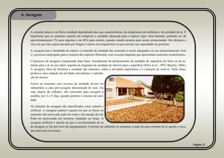 6. Secagem
Página 21
A semente absorve ou libera umidade dependendo das suas características, da temperatura do ambiente e da umidade do ar. É
importante que as sementes sequem até atingirem a umidade adequada para a espécie (que varia bastante, podendo ser de
aproximadamente 5% para algumas e de 40% para outras), quando estarão prontas para serem armazenadas. Isto diminui o
risco de que elas sejam atacadas por fungos e outros microrganismos ou que percam sua capacidade de germinar.
A secagem tem a finalidade de reduzir o conteúdo de umidade das sementes a teores adequados ao seu armazenamento. Este
é o processo empregado para a maioria das espécies florestais, com exceção daquelas que apresentam sementes recalcitrantes.
O processo de secagem compreende duas fases: inicialmente há deslocamento da umidade da superfície do fruto ou da se-
mente para o ar ao seu redor, seguida da migração da umidade do interior para a superfície (Silva et al., 1993; Binotto, 2004).
A secagem, além de diminuir a umidade das sementes, reduz a atividade respiratória e o consumo de reserva. Além disso,
promove uma redução da atividade microbiana e reprodu-
ção de insetos.
Frutos ou sementes com excesso de umidade devem ser
submetidos a uma pré-secagem denominada de cura. Ou
seja, depois de colhidos, são colocados para secagem à
sombra, por 2 a 5 dias, quando perdem o excesso de umi-
dade.
Os métodos de secagem são classificados como natural e
artificial. A secagem natural é aquela em que os frutos ou
sementes são secos pela ação do vento e da energia do sol.
Pode ser processada em terreiros, bandejas ou lonas. A
secagem artificial é aquela em que a movimentação do ar
de secagem se faz por meio de equipamentos. Consiste em submeter as sementes à ação de uma corrente de ar quente e seco,
que atravessa sua massa.
 