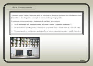 7.1 Local De Armazenamento
Página 23
As sementes florestais coletadas e beneficiadas devem ser armazenadas, de preferência, em Câmaras Secas, onde é possível contro-
lar a umidade e a do ar. Isto permite a conservação das sementes ortodoxas por longos períodos.
O equipamento mínimo necessário para o funcionamento de uma Câmara Seca consiste em:
 Um ou mais aparelhos de ar condicionado comum, para resfriar o ambiente a temperaturas inferiores a 18°C;
 Um desumidificador (aparelho que retira a umidade do ar) que possibilite manter a umidade relativa do ar entre 55% e 65%;
 Um termohigrográfo ou termohigrômetro que são aparelhos que medem e registram a temperatura e a umidade relativa do ar.
 