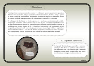 Página 24
7.2 Embalagem
7.3 Etiqueta De Identificação
Fator importante no armazenamento das sementes é a embalagem, que serve para manter separados os
diferentes lotes de sementes, proteger as sementes contra insetos e animais, facilitar o manejo e aprovei-
tar melhor o espaço no armazenamento. A embalagem que deverá ser utilizada vai depender da natureza
da semente, do método de armazenamento e do tempo em que a semente ficará armazenada.
As embalagens são classificadas em três tipos: permeáveis – aquelas que permitem a troca de umidade e
não protegem as sementes contra os insetos, como os sacos de pano, sacos plásticos perfurados e sacos
de papel; semipermeáveis - aquelas que embora restrinjam a passagem de água, permitem a troca de va-
por d’água, como os sacos plásticos de 100 a 250 micras; e impermeáveis – são as embalagens herméti-
cas que não permitem a troca de vapores de água, como os sacos ou envelopes trifoliados de polietileno/
alumínio/polietileno seláveis a calor, latas de alumínio, recipientes de alumínio com tampa rosqueável e
anel de borracha para vedação, recipientes de vidro com anel de borracha para vedação da tampa.
A etiqueta de identificação, que deve vir fora e dentro da
embalagem. Nela devem ser registradas todas as informa-
ções importantes sobre o seu conteúdo, como o número da
embalagem, espécie, data de entrada e coleta, se as semen-
tes estão tratadas com algum produto químico, etc.
 