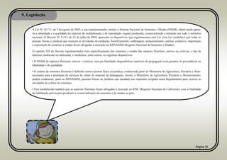 9. Legislação
Página 26
A Lei Nº 10.711, de 5 de agosto de 2003, e sua regulamentação, institui o Sistema Nacional de Sementes e Mudas (SNSM), objetivando garan-
tir a identidade e a qualidade do material de multiplicação e de reprodução vegetal produzido, comercializado e utilizado em todo o território
nacional. O Decreto Nº 5.153, de 23 de julho de 2004, apresenta os dispositivos que regulamentam esta Lei. Esta Lei estabelece que todas as
pessoas físicas e jurídicas que exerçam as atividades de produção, beneficiamento, embalagem, armazenamento, análise, comércio, importação
e exportação de sementes e mudas ficam obrigadas à inscrição no RENASEM (Registro Nacional de Sementes e Mudas).
O capítulo XII do Decreto regulamentador trata especificamente das sementes e mudas das espécies florestais, nativas ou exóticas, e das de
interesse medicinal ou ambiental, e estabelece, entre outros, os seguintes dispositivos:
• O SNSM de espécies florestais, nativas e exóticas, tem por finalidade disponibilizar materiais de propagação com garantia de procedência ou
identidade e de qualidade.
• O coletor de sementes florestais é definido como a pessoa física ou jurídica, credenciada junto ao Ministério da Agricultura, Pecuária e Abas-
tecimento para a prestação de serviços de coleta de material de propagação. Assim, o Ministério da Agricultura, Pecuária e Abastecimento,
poderá credenciar, junto ao RENASEM, pessoas físicas ou jurídicas que atendam aos requisitos exigidos neste Regulamento para exercer as
atividades de coletor de sementes.
• Fica estabelecido também que as espécies florestais ficam obrigadas à inscrição no RNC (Registro Nacional de Cultivares), com a finalidade
de habilitação prévia para produção e comercialização de sementes e de mudas no país.
 