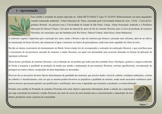 1 - Apresentação
Página 7
Esta cartilha é resultado do projeto aprovado no Edital MCT/CNPq/CT-Agro Nº 26/2010: Reflorestamento em áreas degradadas
visando restauração ambiental - Ciliar Cabeceiras do Purus, executado pela Universidade Federal do Acre , UFAC , Curso de En-
genharia florestal em parceria com a Universidade do Estado de São Paulo, Unesp , Oscip Associação Andiroba e a Prefeitura
Municipal de Manuel Urbano, e faz parte do material de apoio do Kit de extensão florestal, para o Curso de produção de sementes
Florestais, nos municípios que são banhados pelo Rio Purus ( Manoel Urbano, Santa Rosa e Sena Madureira).
A cobertura vegetal é importante para a proteção dos solos, sendo a floresta o tipo de cobertura que fornece a proteção mais eficiente, além de ser efetiva
na manutenção da fauna silvestre, das mananciais d’água e armazena um banco de germoplasma, ainda atua como regulador do clima na terra.
Devido ao intenso crescimento do desmatamento no Brasil, foram criadas leis de recomposição e contenção da exploração florestal, o que contribuiu para
o crescimento de um promissor mercado de sementes e mudas florestais, aos quais tem apresentado uma crescente demanda em função da aplicação da
legislação ambiental.
Dessa forma a produção de sementes florestais, visa à obtenção de um produto que tenha uma boa sanidade física, fisiológica, genética e origem conhecida
de forma a assegurar a qualidade na produção de mudas que atenda a implantação de povoamentos florestais, sistemas agroflorestais, recomposição da
paisagem em matas ciliares, recuperação de áreas degradadas ou devastadas.
Para isso faz-se necessário diversos fatores determinantes da qualidade das sementes, que envolve desde o local de colheita, condições ambientais, a forma
de colheita e o beneficiamento, uma vez que as mesmas podem favorecer ou prejudicar a qualidade da semente, sendo assim necessário estabelecer parâ-
metros técnicos que possam garantir sua qualificação e certificação, bem como a legislação que normatiza a produção e a comercialização.
Portanto esta cartilha de Produção de sementes Florestais tem como objetivo apresentar informações desde a seleção ate a legislação
que rege a produção de sementes e mudas florestais, por meio de cursos de curta duração para a conscientização e capacitação de estu-
dantes, produtores rurais e pessoas da comunidade.
 