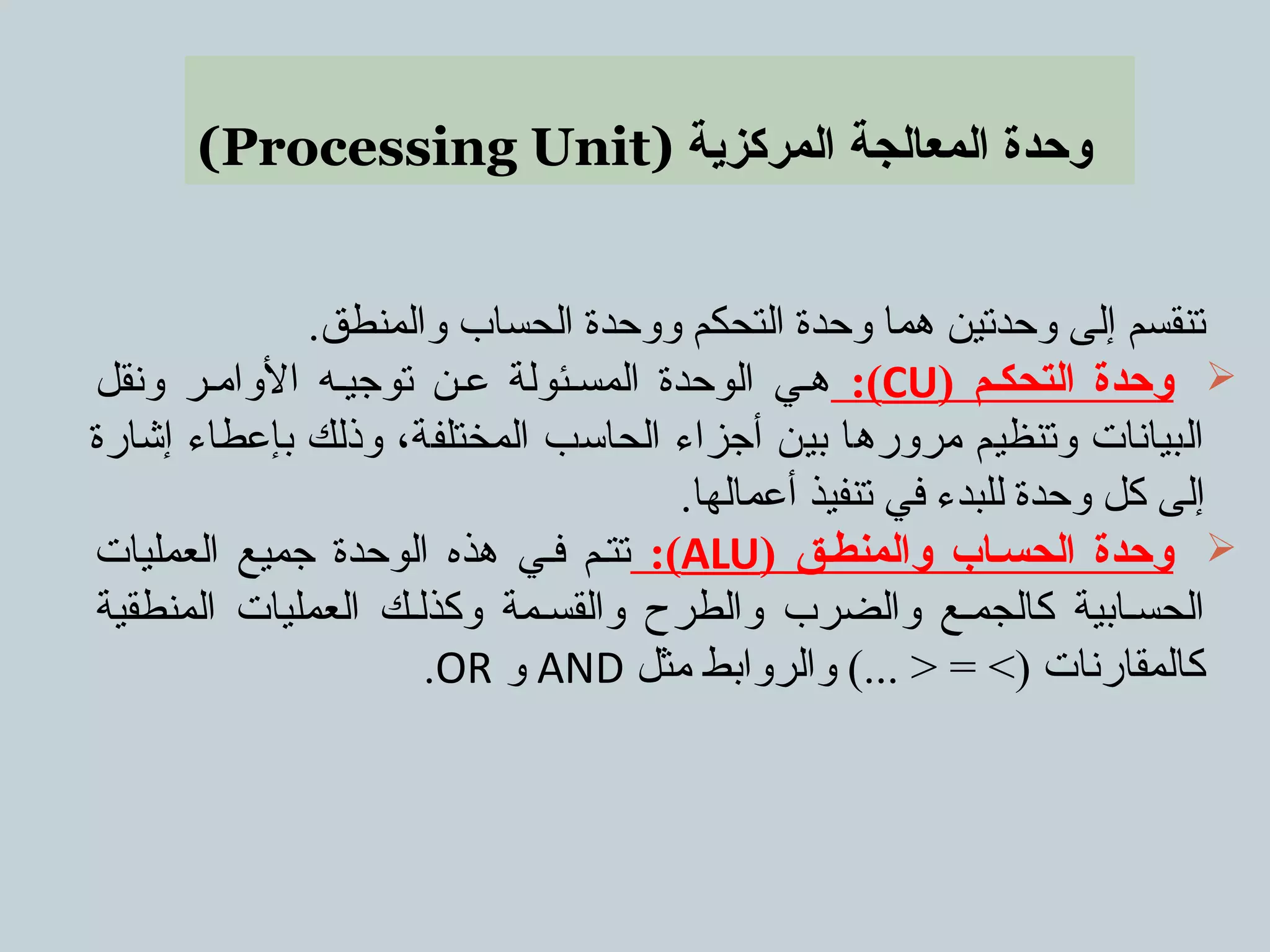 (Processing Unit) ‫المركزية‬ ‫المعالجة‬ ‫وحدة‬
.‫والمنطق‬ ‫الحساب‬ ‫ووحدة‬ ‫التحكم‬ ‫وحدة‬ ‫هما‬ ‫وحدتين‬ ‫إلى‬ ‫تنقسم‬
) ‫التحككم‬ ‫وحدة‬CU:(‫ونقل‬ ‫الواممر‬ ‫توجيمه‬ ‫عمن‬ ‫المسمئولة‬ ‫الوحدة‬ ‫همي‬
‫إشارة‬ ‫بإعطاء‬ ‫وذلك‬ ،‫المختلفة‬ ‫الحاسب‬ ‫أجزاء‬ ‫بين‬ ‫مرورها‬ ‫وتنظيم‬ ‫البيانات‬
.‫أعمالها‬ ‫تنفيذ‬ ‫في‬ ‫للبدء‬ ‫وحدة‬ ‫كل‬ ‫إلى‬
) ‫والمنطكق‬ ‫الحسكاب‬ ‫وحدة‬ALU:(‫العمليات‬ ‫جميع‬ ‫الوحدة‬ ‫هذه‬ ‫فمي‬ ‫تتمم‬
‫المنطقية‬ ‫العمليات‬ ‫وكذلمك‬ ‫والقسممة‬ ‫والطرح‬ ‫والضرب‬ ‫كالجممع‬ ‫الحسمابية‬
‫مثل‬ ‫والروابط‬ (... > = <) ‫كالمقارنات‬AND‫و‬OR.
 