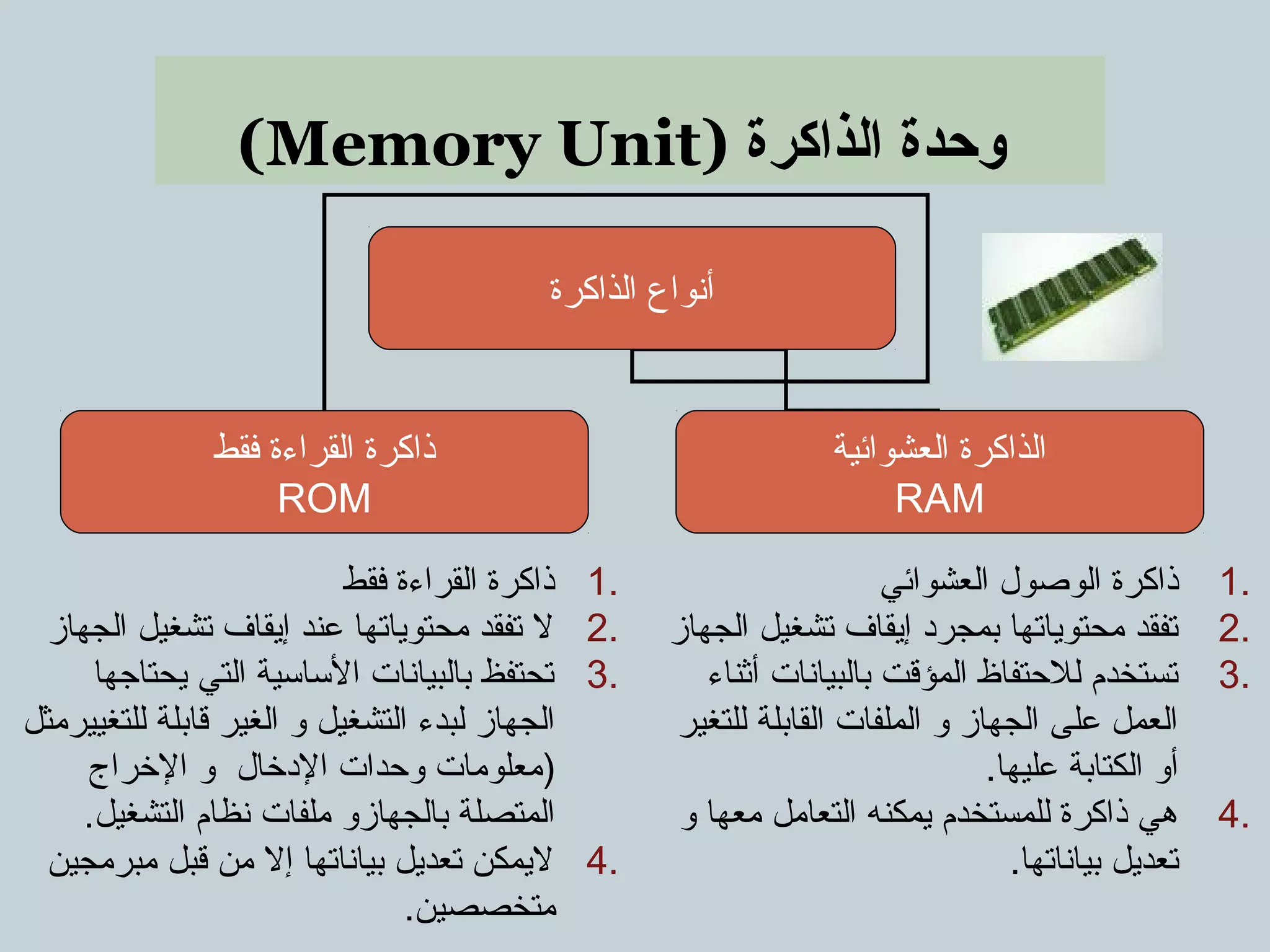 (Memory Unit) ‫الذاكرة‬ ‫وحدة‬
‫الذاكرة‬ ‫أنواع‬
‫فقط‬ ‫القراءة‬ ‫ذاكرة‬
ROM
‫العشوائية‬ ‫الذاكرة‬
RAM
1.‫العشوائي‬ ‫الوصول‬ ‫ذاكرة‬
2.‫الجهاز‬ ‫تشغيل‬ ‫إيقاف‬ ‫بمجرد‬ ‫محتوياتها‬ ‫تفقد‬
3.‫أثناء‬ ‫بالبيانات‬ ‫المؤقت‬ ‫للتحتفاظ‬ ‫تستخدم‬
‫للتغير‬ ‫القابلة‬ ‫الملفات‬ ‫و‬ ‫الجهاز‬ ‫على‬ ‫العمل‬
.‫عليها‬ ‫الكتابة‬ ‫أو‬
4.‫و‬ ‫معها‬ ‫التعامل‬ ‫يمكنه‬ ‫للمستخدم‬ ‫ذاكرة‬ ‫هي‬
.‫بياناتها‬ ‫تعديل‬
1.‫فقط‬ ‫القراءة‬ ‫ذاكرة‬
2.‫الجهاز‬ ‫تشغيل‬ ‫إيقاف‬ ‫عند‬ ‫محتوياتها‬ ‫تفقد‬ ‫ل‬
3.‫يحتاجها‬ ‫التي‬ ‫الساسية‬ ‫بالبيانات‬ ‫تحتفظ‬
‫للتغييرمثل‬ ‫قابلة‬ ‫الغير‬ ‫و‬ ‫التشغيل‬ ‫لبدء‬ ‫الجهاز‬
‫الرخراج‬ ‫و‬ ‫الدرخال‬ ‫وتحدات‬ ‫)معلومات‬
.‫التشغيل‬ ‫نظام‬ ‫ملفات‬ ‫بالجهازو‬ ‫المتصلة‬
4.‫مبرمجين‬ ‫قبل‬ ‫من‬ ‫إل‬ ‫بياناتها‬ ‫تعديل‬ ‫ليمكن‬
.‫متخصصين‬
 