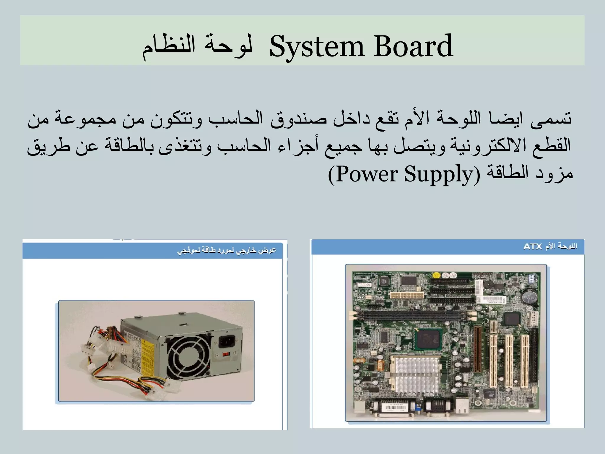 System Board‫النظام‬ ‫لوحة‬
‫من‬ ‫مجموعة‬ ‫من‬ ‫وتتكون‬ ‫الحاسب‬ ‫صندوق‬ ‫داخل‬ ‫تقع‬ ‫الم‬ ‫اللوحة‬ ‫ايضا‬ ‫تسمى‬
‫طريق‬ ‫عن‬ ‫بالطاقة‬ ‫وتتغذى‬ ‫الحاسب‬ ‫أجزاء‬ ‫جميع‬ ‫بها‬ ‫ويتصل‬ ‫اللكترونية‬ ‫القطع‬
) ‫الطاقة‬ ‫مزود‬Power Supply(
 