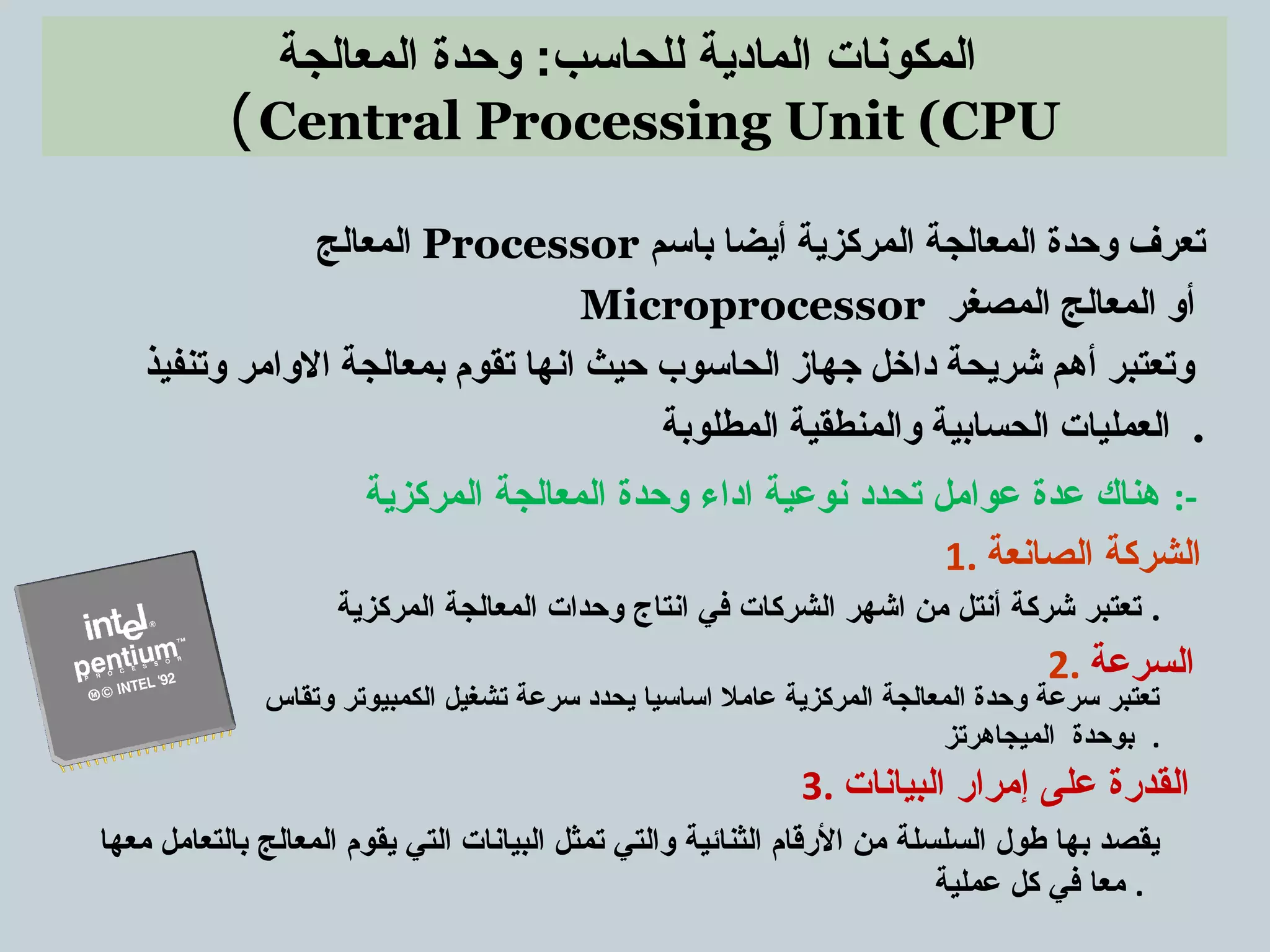 ‫المعالجة‬ ‫وحدة‬ :‫للحاسب‬ ‫المادية‬ ‫المكونات‬
Central Processing Unit (CPU(
‫المعالج‬ Processor ‫باسم‬ ‫أيضا‬ ‫المركزية‬ ‫المعالجة‬ ‫وحدة‬ ‫تعرف‬
Microprocessor ‫المصغر‬ ‫المعالج‬ ‫أو‬
‫وتنفيذ‬ ‫الوامر‬ ‫بمعالجة‬ ‫تقوم‬ ‫انها‬ ‫حيث‬ ‫الحاسوب‬ ‫جهاز‬ ‫داخل‬ ‫شريحة‬ ‫أهم‬ ‫وتعتبر‬
‫المطلوبة‬ ‫والمنطقية‬ ‫الحسابية‬ ‫العمليات‬ .
‫المركزية‬ ‫المعالجة‬ ‫وحدة‬ ‫اداء‬ ‫نوعية‬ ‫تحدد‬ ‫عوامل‬ ‫عدة‬ ‫هناك‬ :-
‫المركزية‬ ‫المعالجة‬ ‫وحدات‬ ‫انتاج‬ ‫في‬ ‫الشركات‬ ‫اشهر‬ ‫من‬ ‫أنتل‬ ‫شركة‬ ‫تعتبر‬ .
‫وتقاس‬ ‫الكمبيوتر‬ ‫تشغيل‬ ‫سرعة‬ ‫يحدد‬ ‫اساسيا‬ ‫عامل‬ ‫المركزية‬ ‫المعالجة‬ ‫وحدة‬ ‫سرعة‬ ‫تعتبر‬
‫الميجاهرتز‬ ‫بوحدة‬ .
‫معها‬ ‫بالتعامل‬ ‫المعالج‬ ‫يقوم‬ ‫التي‬ ‫البيانات‬ ‫تمثل‬ ‫والتي‬ ‫الثنائية‬ ‫القرقام‬ ‫من‬ ‫السلسلة‬ ‫طول‬ ‫بها‬ ‫يقصد‬
‫عملية‬ ‫كل‬ ‫في‬ ‫معا‬ .
2. ‫السرعة‬
1. ‫الصانعة‬ ‫الشركة‬
3. ‫البيانات‬ ‫إمراقر‬ ‫على‬ ‫القدقرة‬
 