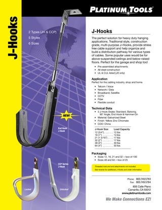 Threaded rods and end attachments not included.
See reverse for additional J-Hooks and order information.
806 Calle Plano
Camarillo, CA 93012
www.platinumtools.com
	Phone:	 800.749.5783
	 Fax:	 800.749.5784
J-Hooks
CCP Series
J-Hook
End Hook
J-Hook
Locked Unlocked
2 Types (JH & CCP)
5 Styles
6 Sizes
NEW!
We Make Connections EZ!
J-Hooks
The perfect solution for heavy duty hanging
applications. Traditional style, construction
grade, multi-purpose J–Hooks, provide stress
free cable support and help organize and
build a distribution pathway for various types
of cables. Some popular uses would be for
above-suspended ceilings and below-raised
floors. Perfect for the garage and shop too!
	 •	 Pre-assembled attachments
	 •	 All steel construction
	 •	 UL & CUL listed (JH only)
Application
Perfect for the cabling industry, shop and home.
	 •	 Telcom / Voice
	 •	 Network / Data
	 •	 Broadband, Satellite
	 •	 CCTV
	 •	 Fiber
	 •	 Flexible conduit
Technical Data
	 •	 5 J-Hook Styles: Standard, Batwing,
		 90° Angle, End Hook & Hammer-On
	 •	 Material: Galvanized Steel
	 •	 Finish: Yellow Zinc Chromate
	 •	 COO: China
	 J-Hook Size	 Load Capacity
	 12 (3/4”)  . . . . . .  12 lbs
	 16 (1”) . . . . . . . .  14 lbs
	 21 (1 5/16”) . . . .  17 lbs
	 32 (2”) . . . . . . . .  17 lbs
	 48 (3”) . . . . . . . .  30 lbs
	 64 (4”) . . . . . . . .  50 lbs
Packaging
	 •	 Sizes 12, 16, 21 and 32—box of 100
	 •	 Sizes 48 and 64—box of 25
 
