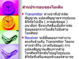 ส่วนประกอบของโมเด็ม
   Transmitter ทำาหน้าที่เข้ารหัส
    สัญญาณ แปลงสัญญาณจากรูปแบบ
    ดิจิทัลไปเป็น ( ภาคส่งข้อมูล )
    อนาล็อก ซึ่งจะเกิดขึ้นเมื่อมีการส่ง
    ข้อมูลออกจากโมเด็มไปยังสาย
    โทรศัพท์
   Receiver จะมีขั้นตอนการทำางาน
    ตรงกันข้ามกับ Transmitter โดยจะ
    ทำาหน้าที่ใน (ภาครับข้อมูล) การ
    แปลงสัญญาณเสียงจากสาย
    โทรศัพท์ให้กลับไปอยู่ในรูปแบบ
    ดิจิทัลที่เครื่องคอมพิวเตอร์สามารถ
 