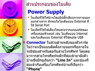 ส่วนประกอบของโมเด็ม
    Power Supply
       โมเด็มที่ใช้ไฟบ้านโดยมีปลั๊กเสียบจากภายนอก
        แยกต่างหาก มักพบในโมเด็มแบบ External ที่
        ใช้ Serial Port
       โมเด็มที่ใช้ไฟเลี้ยงโดยตรงจากเมนบอร์ดของ
        เครื่องคอมพิวเตอร์ เช่น โมเด็มแบบ Internal
        และโมเด็มแบบ External ที่ใช้พอร์ต USB
   Connector ในส่วนด้านหลังของตัวการ์ด
    ไม่วาจะเป็นแบบติดตังภายนอกหรือภายใน
        ่                 ้
    จะมีชองสำาหรับต่อกับสายโทรศัพท์ โดยต่อ
          ่
    มาจากสายโทรศัพท์หลักที่ตอเข้ามายังตัว
                                ่
    บ้านซึงมักถูเรียกว่า “Line In” และช่องที่
            ่
    ต่อเข้ากับเครื่องโทรศัพท์บ้านที่เรียกว่า
    “Phone”
 