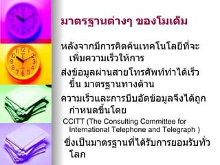 มาตรฐานต่างๆ ของโมเด็ม

หลังจากมีการคิดค้นเทคโนโลยีที่จะ
  เพิ่มความเร็วให้การ
ส่งข้อมูลผ่านสายโทรศัพท์ทำาได้เร็ว
  ขึ้น มาตรฐานทางด้าน
ความเร็วและการบีบอัดข้อมูลจึงได้ถูก
  กำาหนดขึ้นโดย
CCITT (The Consulting Committee for
 International Telephone and Telegraph )
ซึ่งเป็นมาตรฐานที่ได้รับการยอมรับทั่ว
 โลก
 
