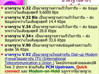 มาตรฐานต่างๆ
                                ของโมเด็– ส่ง ข้อมูล
    มาตรฐาน V.32 เป็นมาตรฐานความเร็วในการับ ม
    ระหว่างโมเด็มสูงสุดที่ 9,6000 Bps
   มาตรฐาน V.32 Bis เป็นมาตรฐานความเร็วในการับ – ส่ง
    ข้อมูลระหว่างโมเด็มสูงสุดที่ 14.4 Kbps
   มาตรฐาน V.34 เป็นมาตรฐานความเร็วในการับ – ส่ง ข้อมูล
    ระหว่างโมเด็มสูงสุดที่ 28.8 Kbps
   มาตรฐาน V.34+ เป็นมาตรฐานความเร็วในการับ – ส่ง
    ข้อมูลระหว่างโมเด็มสูงสุดที่ 33.6 Kbps
   มาตรฐาน V.90 เป็นมาตรฐานการส่งข้อมูลด้วยความเร็ว
    สูงสุด 56 Kbps
   มาตรฐาน V.92 เป็นมาตรฐานใหม่สำาหรับ Dial–up Modem
    กำาหนดโดยสถาบัน ITU (International
    Telecommunication s Union ) โดยประกอบด้วยคุณสมบัติ
    ใหม่ 3 ประการ ด้วยกันคือ PCM Upstream, Quick
    connect และ Modem-on-Hold นอกจากนี้มาตรฐาน
 