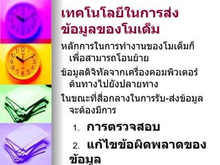 เทคโนโลยีในการส่ง
ข้อมูลของโมเด็ม
หลักการในการทำางานของโมเด็มก็
  เพื่อสามารถโอนย้าย
ข้อมูลดิจิทัลจากเครื่องคอมพิวเตอร์
  ต้นทางไปยังปลายทาง
ในขณะที่สอกลางในการรับ-ส่งข้อมูล
           ื่
  จะต้องมีการ
  1.การตรวจสอบ
 2. แก้ไขข้อผิดพลาดของ
 ข้อมูล
 