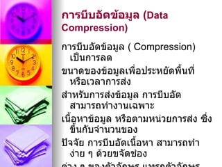 การบีบอัดข้อมูล (Data
Compression)
การบีบอัดข้อมูล ( Compression)
  เป็นการลด
ขนาดของข้อมูลเพื่อประหยัดพื้นที่
  หรือเวลาการส่ง
สำาหรับการส่งข้อมูล การบีบอัด
  สามารถทำางานเฉพาะ
เนื้อหาข้อมูล หรือตามหน่วยการส่ง ซึ่ง
  ขึ้นกับจำานวนของ
ปัจจัย การบีบอัดเนื้อหา สามารถทำา
  ง่าย ๆ ด้วยขจัดช่อง
 