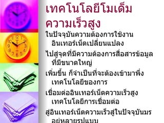 เทคโนโลยีโมเด็ม
ความเร็วสูง
ในปัจจุบันความต้องการใช้งาน
   อินเทอร์เน็ตเปลี่ยนแปลง
ไปสูจุดที่มีความต้องการสือสารข้อมูล
      ่                      ่
   ที่มีขนาดใหญ่
เพิ่มขึ้น ก็จำาเป็นที่จะต้องเข้ามาพึ่ง
   เทคโนโลยีของการ
เชือมต่ออินเทอร์เน็ตความเร็วสูง
    ่
   เทคโนโลยีการเชือมต่อ่
สู่อินเทอร์เน็ตความเร็วสูในปัจจุบนมร
                           ่       ั
 