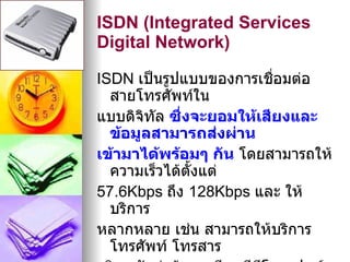 ISDN (Integrated Services
Digital Network)

ISDN เป็นรูปแบบของการเชือมต่อ
                          ่
  สายโทรศัพท์ใน
แบบดิจิทัล ซึ่งจะยอมให้เสียงและ
  ข้อมูลสามารถส่งผ่าน
เข้ามาได้พร้อมๆ กัน โดยสามารถให้
  ความเร็วได้ตั้งแต่
57.6Kbps ถึง 128Kbps และ ให้
  บริการ
หลากหลาย เช่น สามารถให้บริการ
  โทรศัพท์ โทรสาร
 