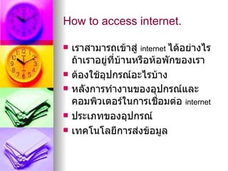 How to access internet.

   เราสามารถเข้าสู่ internet ได้อย่างไร
    ถ้าเราอยู่ที่บานหรือห้อพักของเรา
                  ้
   ต้องใช้อุปกรณ์อะไรบ้าง
   หลังการทำางานของอุปกรณ์และ
    คอมพิวเตอร์ในการเชือมต่อ internet
                           ่
   ประเภทของอุปกรณ์
   เทคโนโลยีการส่งข้อมูล
 