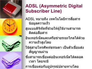 ADSL (Asymmetric Digital
Subscriber Line)
ADSL หมายถึง เทคโนโลยีการสื่อสาร
    ข้อมูลความเร็ว
สูงแบบดิจิทัลที่ชวยให้ผใช้งานสามารถ
                  ่    ู้
    ติดต่อสื่อสาร
อินเทอร์เน็ตและเครือข่ายระยะไกลได้ด้วย
    ความเร็วสูงโดย
ใช้คสายโทรศัพท์ธรรมดา เป็นตัวเชือมส่ง
      ู่                          ่
    สัญญาณผ่าน
ซึงสามารถเชื่อมต่ออินเทอร์เน็ตได้ตลอด
  ่
    เวลา โดยจะมี
การเชือมต่อกับอุปกรณ์ปลายทางโดย
         ่
 