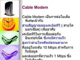 Cable Modem

Cable Modem เป็นการต่อโมเด็ม
  พิเศษเข้ากับ
สายสัญญาณของเคเบิลทีวี ( สายโค
  แอกเชียล) เพืออาศัย
                ่
เคเบิลทีวีในการเชือมต่อกับ
                   ่
  อินเทอร์เน็ต ซึ่งจะมีความเร็ว
สูงกว่าสายโทรศัพท์ธรรมดามาก
คืออยู่ในระดับ 10 Mbps สำาหรับการ
  รับข้อมูล
และส่งออกที่ความเร็ว 1 Mbps ซึ่ง
 