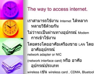The way to access internet.

เราสามารถใช้งาน Internet ได้หลาก
  หลายวิธีด้วยกัน
ไม่ว่าจะเป็นผ่านทางอุปกรณ์ Modem
  การเข้าใช้งาน
โดยตรงโดยอาศัยเครืองขาย LAN โดย
  อาศัยอุปกรณ์
network adapter or NIC
(network interface card) หรือ   อาศัย
   อุปกรณ์ประเภท
wireless เช่น wireless card , CDMA, Bluetool
 