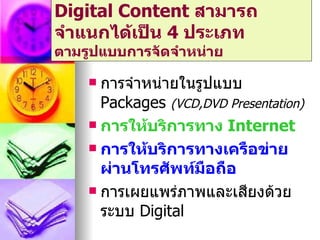Digital Content สามารถ
จำาแนกได้เป็น 4 ประเภท
ตามรูปแบบการจัดจำาหน่าย

     การจำาหน่ายในรูปแบบ
      Packages (VCD,DVD Presentation)
     การให้บริการทาง Internet

     การให้บริการทางเครือข่าย
      ผ่านโทรศัพท์มอถือ
                     ื
     การเผยแพร่ภาพและเสียงด้วย
      ระบบ Digital
 
