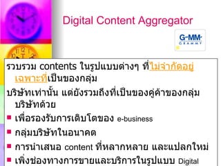 Digital Content Aggregator



รวบรวม contents ในรูปแบบต่างๆ ทีไม่จำากัดอยู่
                                     ่
  เฉพาะที่เป็นของกลุ่ม
บริษัทเท่านั้น แต่ยังรวมถึงที่เป็นของคู่ค้าของกลุ่ม
  บริษัทด้วย
 เพื่อรองรับการเติบโตของ e-business

 กลุ่มบริษัทในอนาคต

 การนำาเสนอ content ที่หลากหลาย และแปลกใหม่
 เพิ่งช่องทางการขายและบริการในรูปแบบ Digital
 