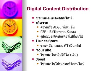 Digital Content Distribution
     ขายหนัง-เพลงออนไลน์
     เกิดจาก
        ความเร็ว ADSL ที่เพิ่มขึ้น
        P2P - BitTorrent, Kazaa
        รูปแบบธุรกิจบันเทิงที่เปลี่ยนไป
     iTunes Store
        ขายหนัง, เพลง, ทีวี เป็นคลิป
     YouTube
        โฆษณาในคลิปวิดีโอ (เว็บ)
     Joost
        โฆษณาในโปรแกรมทีวีออนไลน์
 