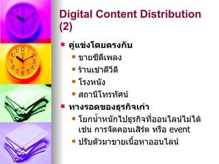 Digital Content Distribution
(2)
   คูแข่งโดยตรงกับ
      ่
     ขายซีดีเพลง

     ร้านเช่าดีวดี
                  ี
     โรงหนัง

     สถานีโทรทัศน์

   ทางรอดของธุรกิจเก่า
     โยกนำ้าหนักไปธุรกิจที่ออนไลน์ไม่ได้
        เช่น การจัดคอนเสิร์ต หรือ event
     ปรับตัวมาขายเนื้อหาออนไลน์
 