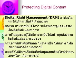 Protecting Digital Content

Digital Right Management (DRM) มาช่วยใน
  การให้บริการเพื่อให้เจ้าของทุก
ผลงาน สามารถมั่นใจได้ว่า จะได้รับการดูแลคุมครอง
                                            ้
  เรื่องลิขสิทธิ์ และทุกการ
ดาวน์โหลดของผูใช้บริการจะเป็นไปอย่างถูกต้องตาม
                    ้
  ลิขสิทธิแน่นอน ระบบของ
           ์
การเข้ารหัสในสื่อดิจิตอล ไม่ว่าจะเป็น ไฟล์ภาพ ไฟล์
  เสียง ไฟล์วีดโอ นอกจากนี้
                  ี
ระบบยังได้มีการเก็บบันทึกข้อมูลแบบเรียลไทม์ว่าคอน
  เทนท์ใดๆ เกิดการดาวน์
 