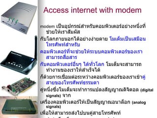 Access internet with modem
modem เป็นอุปกรณ์สำาหรับคอมพิวเตอร์อย่างหนึงที่
                                           ่
    ช่วยให้เราสัมผัส
กับโลกภายนอกได้อย่างง่ายดาย โมเด็มเป็นเสมือน
    โทรศัพท์สำาหรับ
คอมพิวเตอร์ที่จะช่วยให้ระบบคอมพิวเตอร์ของเรา
    สามารถสื่อสาร
กับคอมพิวเตอร์อื่นๆ ได้ทวโลก โมเด็มจะสามารถ
                         ั่
    ทำางานของเราให้สำาเร็จได้
ก็ดวยการเชื่อมต่อระหว่างคอมพิวเตอร์ของเราเข้าคู่
    ้
    สายของโทรศัพท์ธรรมดา
คู่หนึงซึ่งโมเด็มจะทำาการแปลงสัญญาณดิจิตอล (digital
      ่
    signals) จาก
เครื่องคอมพิวเตอร์ให้เป็นสัญญาณอนาล็อก (analog
  signals)
เพื่อให้สามารถส่งไปบนคูสายโทรศัพท์
                       ่
 