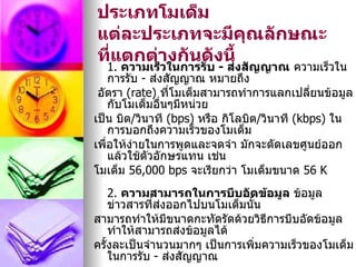 ประเภทโมเด็ม
แต่ละประเภทจะมีคณลักษณะ
                    ุ
ที่แตกต่างกันดังนี้
    1. ความเร็วในการรับ - ส่งสัญญาณ ความเร็วใน
    การรับ - ส่งสัญญาณ หมายถึง
 อัตรา (rate) ทีโมเด็มสามารถทำาการแลกเปลี่ยนข้อมูล
                 ่
    กับโมเด็มอื่นๆมีหน่วย
เป็น บิต/วินาที (bps) หรือ กิโลบิต/วินาที (kbps) ใน
    การบอกถึงความเร็วของโมเด็ม
เพื่อให้งายในการพูดและจดจำา มักจะตัดเลขศูนย์ออก
         ่
    แล้วใช้ตัวอักษรแทน เช่น
โมเด็ม 56,000 bps จะเรียกว่า โมเด็มขนาด 56 K
    2. ความสามารถในการบีบอัดข้อมูล ข้อมูล
    ข่าวสารที่ส่งออกไปบนโมเด็มนัน
                                ้
สามารถทำาให้มีขนาดกะทัดรัดด้วยวิธการบีบอัดข้อมูล
                                   ี
    ทำาให้สามารถส่งข้อมูลได้
ครั้งละเป็นจำานวนมากๆ เป็นการเพิ่มความเร็วของโมเด็ม
    ในการรับ - ส่งสัญญาณ
 