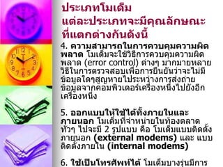 ประเภทโมเด็ม
แต่ละประเภทจะมีคณลักษณะ
                    ุ
ที่แตกต่างกันดังนี้
4. ความสามารถในการควบคุมความผิด
พลาด โมเด็มจะใช้วิธีการควบคุมความผิด
พลาด (error control) ต่างๆ มากมายหลาย
วิธีในการตรวจสอบเพือการยืนยันว่าจะไม่มี
                   ่
ข้อมูลใดๆสูญหายไประหว่างการส่งถ่าย
ข้อมูลจากคอมพิวเตอร์เครื่องหนึ่งไปยังอีก
เครื่องหนึ่ง
5. ออกแบบให้ใช้ได้ทั้งภายในและ
ภายนอก โมเด็มที่จำาหน่ายในท้องตลาด
ทั่วๆ ไปจะมี 2 รูปแบบ คือ โมเด็มแบบติดตั้ง
ภายนอก (external modems) และ แบบ
ติดตั้งภายใน (internal modems)
6. ใช้เป็นโทรศัพท์ได้ โมเด็มบางรุ่นมีการ
 